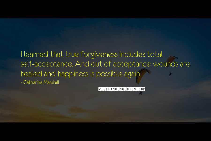 Catherine Marshall Quotes: I learned that true forgiveness includes total self-acceptance. And out of acceptance wounds are healed and happiness is possible again.