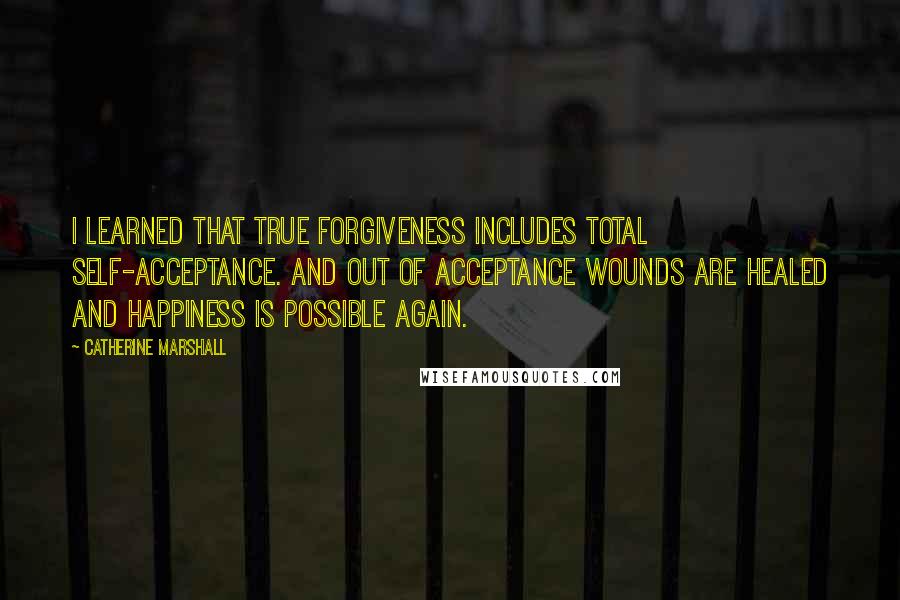 Catherine Marshall Quotes: I learned that true forgiveness includes total self-acceptance. And out of acceptance wounds are healed and happiness is possible again.