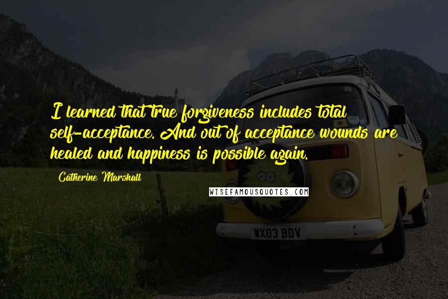 Catherine Marshall Quotes: I learned that true forgiveness includes total self-acceptance. And out of acceptance wounds are healed and happiness is possible again.