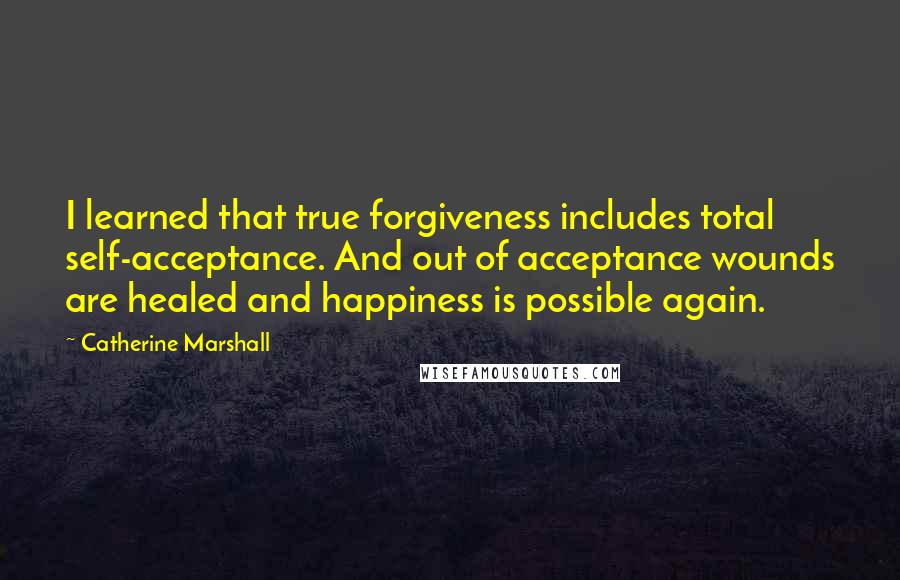 Catherine Marshall Quotes: I learned that true forgiveness includes total self-acceptance. And out of acceptance wounds are healed and happiness is possible again.