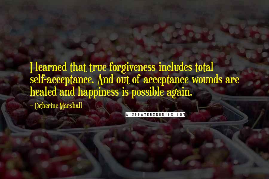 Catherine Marshall Quotes: I learned that true forgiveness includes total self-acceptance. And out of acceptance wounds are healed and happiness is possible again.