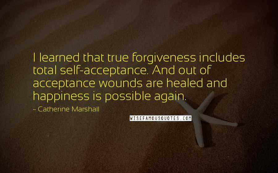 Catherine Marshall Quotes: I learned that true forgiveness includes total self-acceptance. And out of acceptance wounds are healed and happiness is possible again.