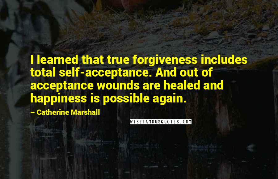 Catherine Marshall Quotes: I learned that true forgiveness includes total self-acceptance. And out of acceptance wounds are healed and happiness is possible again.