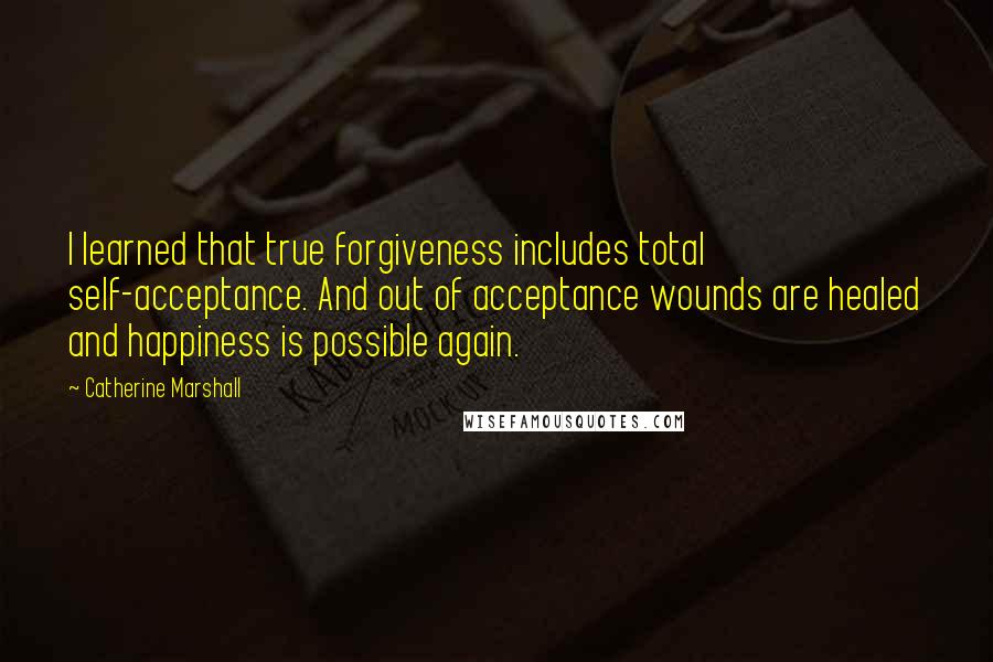 Catherine Marshall Quotes: I learned that true forgiveness includes total self-acceptance. And out of acceptance wounds are healed and happiness is possible again.