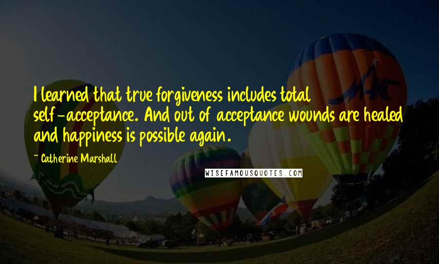 Catherine Marshall Quotes: I learned that true forgiveness includes total self-acceptance. And out of acceptance wounds are healed and happiness is possible again.