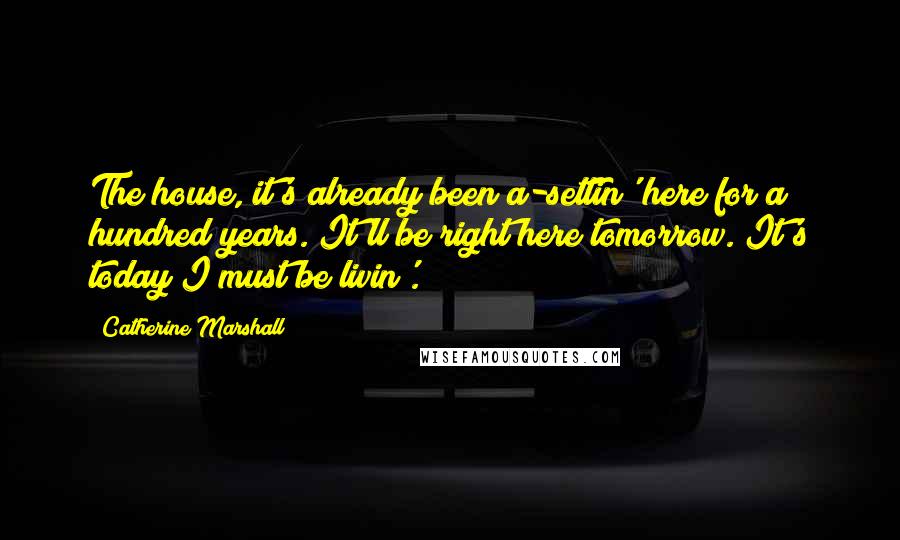 Catherine Marshall Quotes: The house, it's already been a-settin' here for a hundred years. It'll be right here tomorrow. It's today I must be livin'.