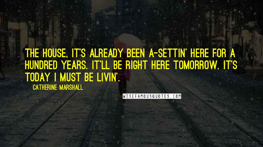 Catherine Marshall Quotes: The house, it's already been a-settin' here for a hundred years. It'll be right here tomorrow. It's today I must be livin'.