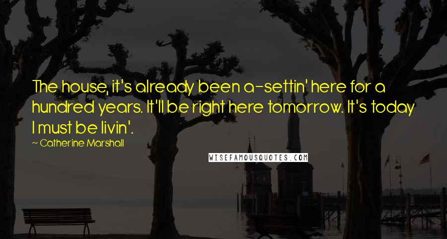 Catherine Marshall Quotes: The house, it's already been a-settin' here for a hundred years. It'll be right here tomorrow. It's today I must be livin'.