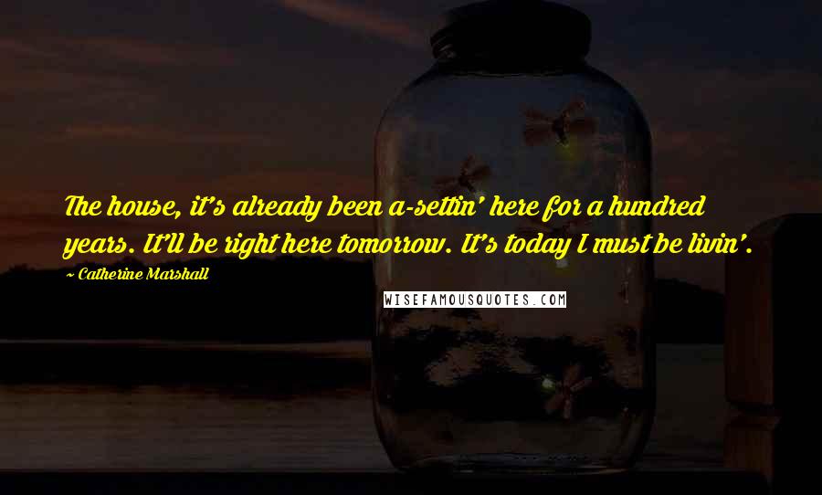 Catherine Marshall Quotes: The house, it's already been a-settin' here for a hundred years. It'll be right here tomorrow. It's today I must be livin'.