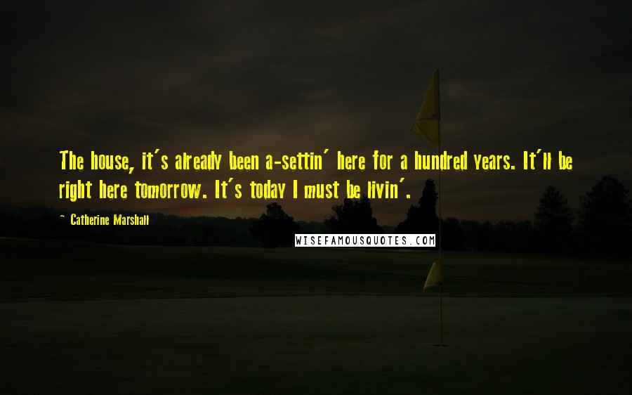 Catherine Marshall Quotes: The house, it's already been a-settin' here for a hundred years. It'll be right here tomorrow. It's today I must be livin'.