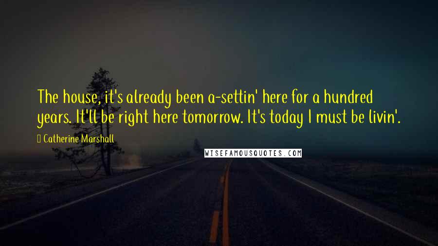 Catherine Marshall Quotes: The house, it's already been a-settin' here for a hundred years. It'll be right here tomorrow. It's today I must be livin'.