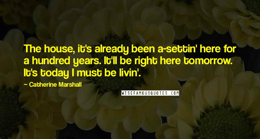 Catherine Marshall Quotes: The house, it's already been a-settin' here for a hundred years. It'll be right here tomorrow. It's today I must be livin'.