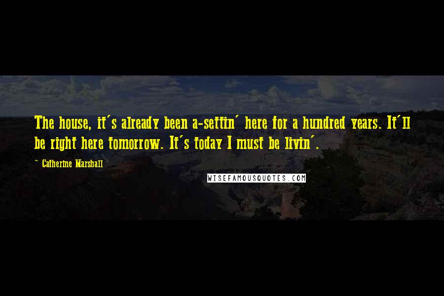 Catherine Marshall Quotes: The house, it's already been a-settin' here for a hundred years. It'll be right here tomorrow. It's today I must be livin'.