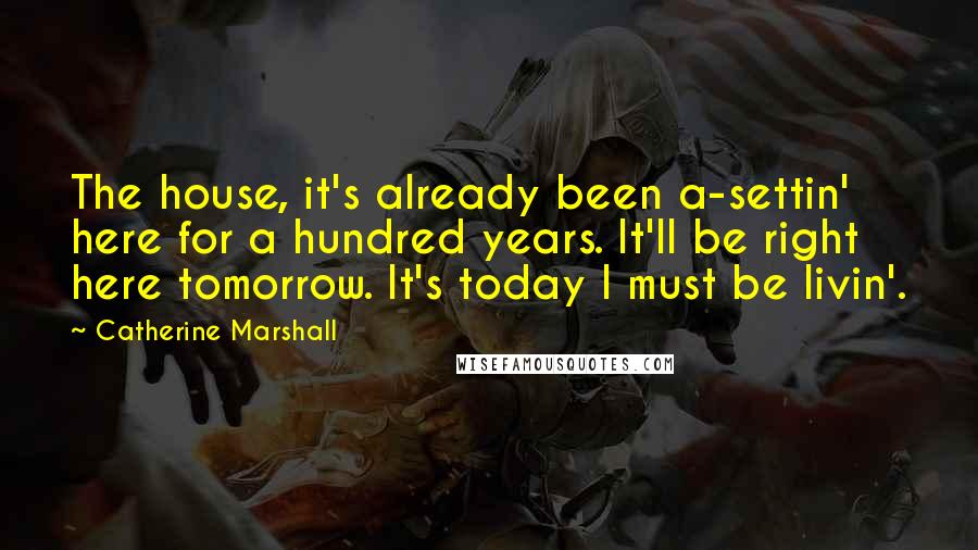 Catherine Marshall Quotes: The house, it's already been a-settin' here for a hundred years. It'll be right here tomorrow. It's today I must be livin'.