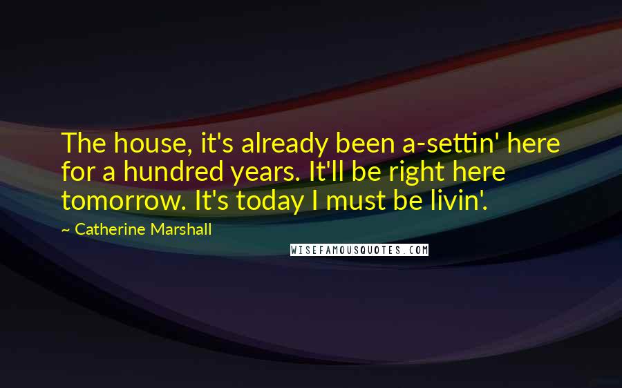 Catherine Marshall Quotes: The house, it's already been a-settin' here for a hundred years. It'll be right here tomorrow. It's today I must be livin'.