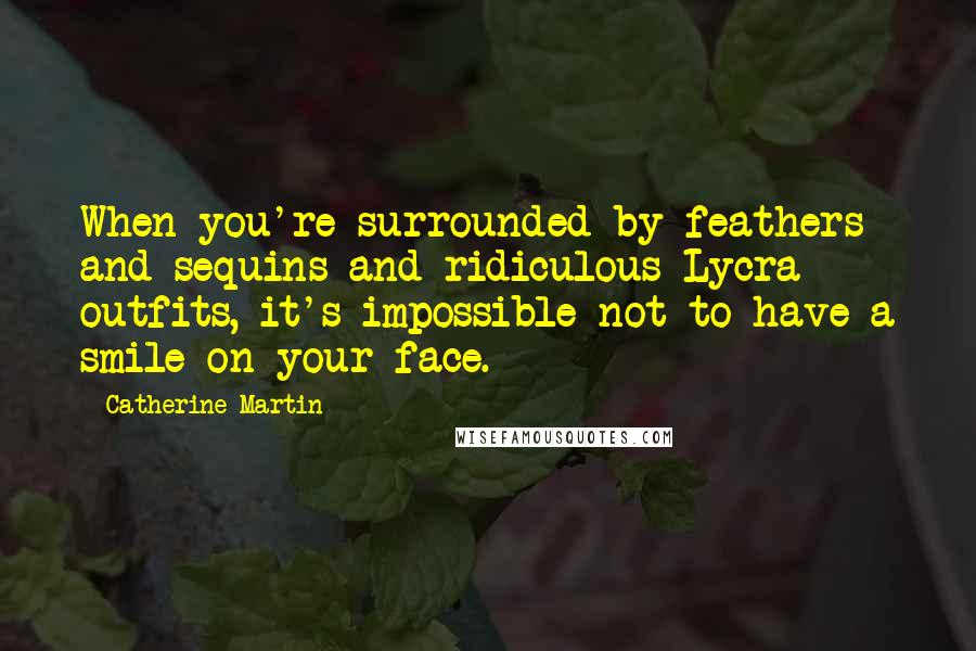 Catherine Martin Quotes: When you're surrounded by feathers and sequins and ridiculous Lycra outfits, it's impossible not to have a smile on your face.