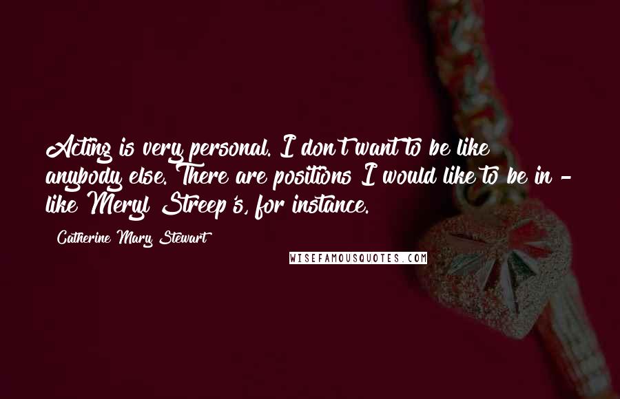 Catherine Mary Stewart Quotes: Acting is very personal. I don't want to be like anybody else. There are positions I would like to be in - like Meryl Streep's, for instance.