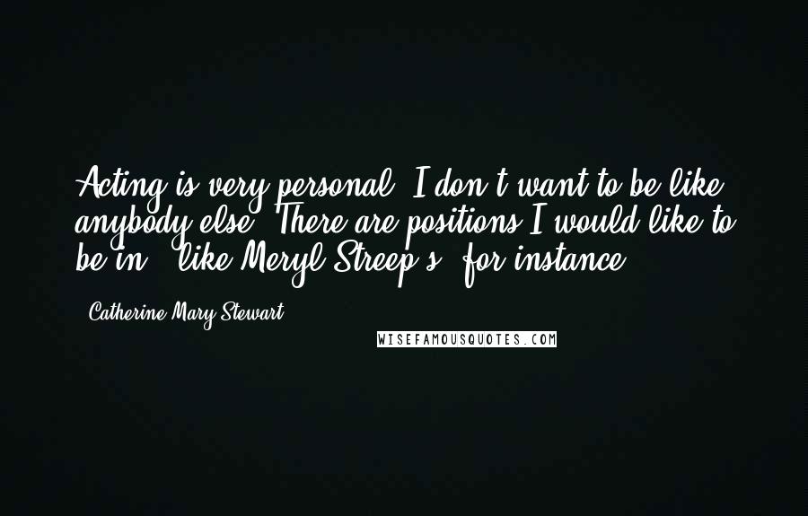 Catherine Mary Stewart Quotes: Acting is very personal. I don't want to be like anybody else. There are positions I would like to be in - like Meryl Streep's, for instance.