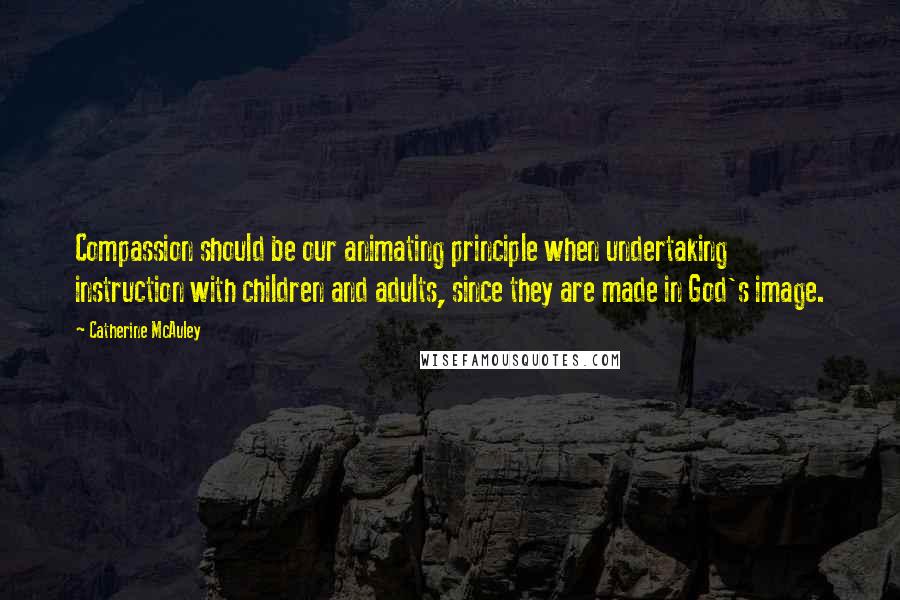 Catherine McAuley Quotes: Compassion should be our animating principle when undertaking instruction with children and adults, since they are made in God's image.