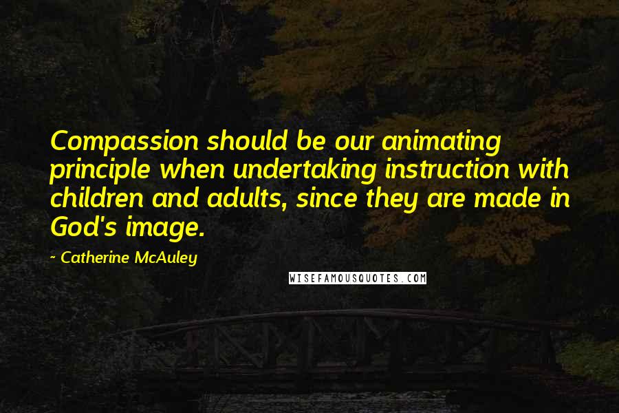 Catherine McAuley Quotes: Compassion should be our animating principle when undertaking instruction with children and adults, since they are made in God's image.