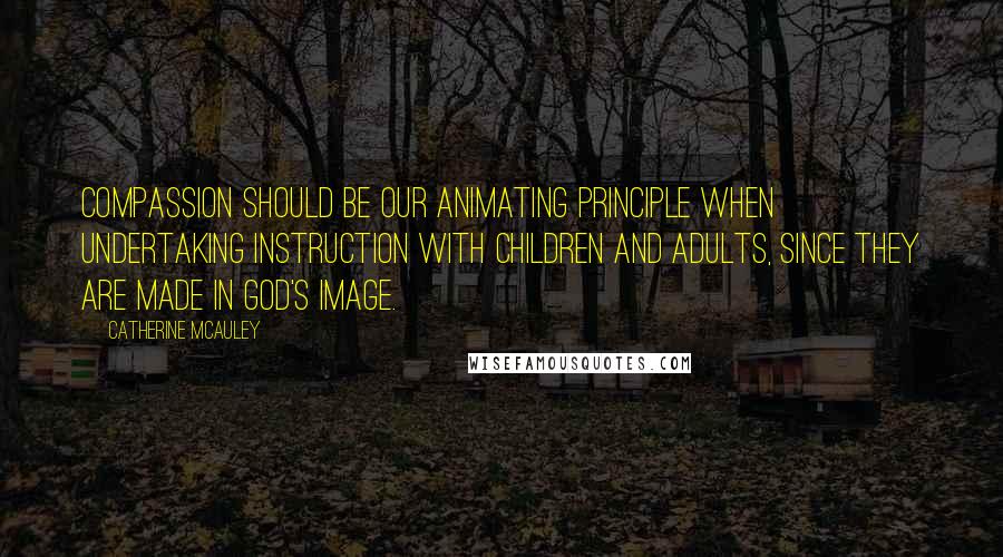 Catherine McAuley Quotes: Compassion should be our animating principle when undertaking instruction with children and adults, since they are made in God's image.