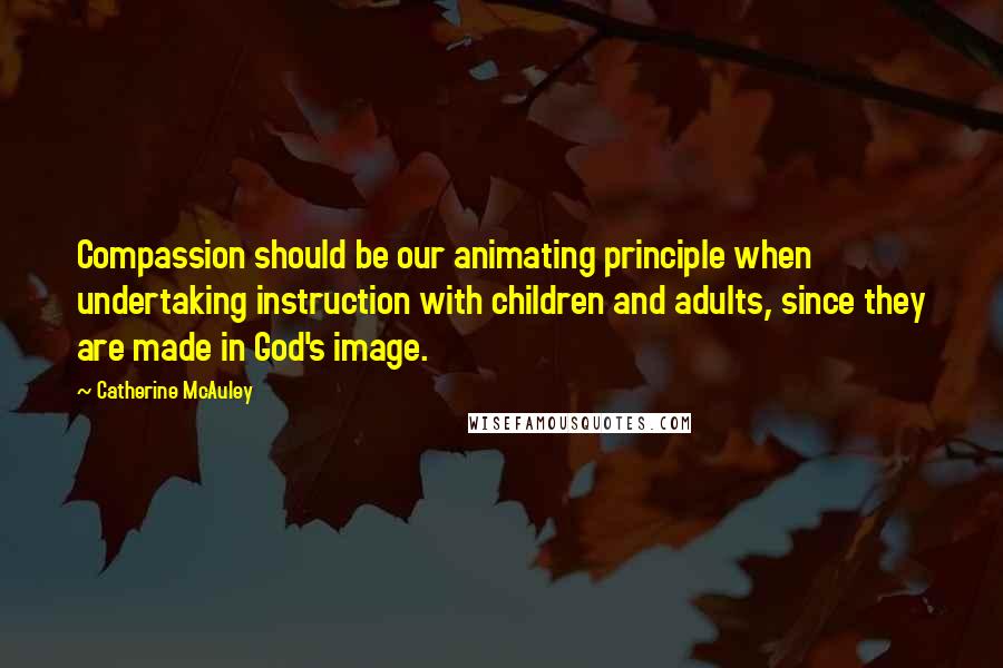 Catherine McAuley Quotes: Compassion should be our animating principle when undertaking instruction with children and adults, since they are made in God's image.