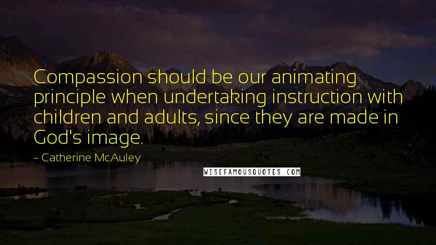 Catherine McAuley Quotes: Compassion should be our animating principle when undertaking instruction with children and adults, since they are made in God's image.