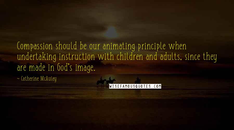 Catherine McAuley Quotes: Compassion should be our animating principle when undertaking instruction with children and adults, since they are made in God's image.