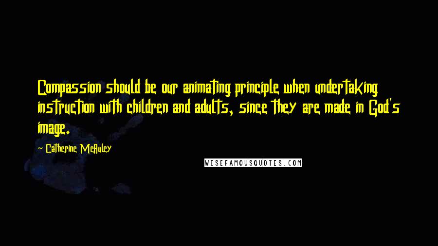 Catherine McAuley Quotes: Compassion should be our animating principle when undertaking instruction with children and adults, since they are made in God's image.