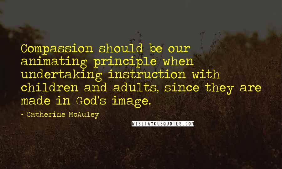 Catherine McAuley Quotes: Compassion should be our animating principle when undertaking instruction with children and adults, since they are made in God's image.
