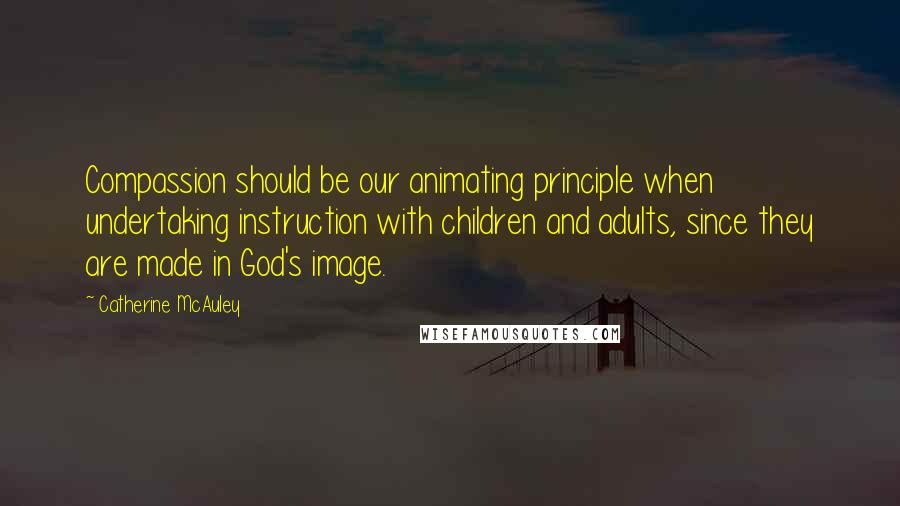 Catherine McAuley Quotes: Compassion should be our animating principle when undertaking instruction with children and adults, since they are made in God's image.