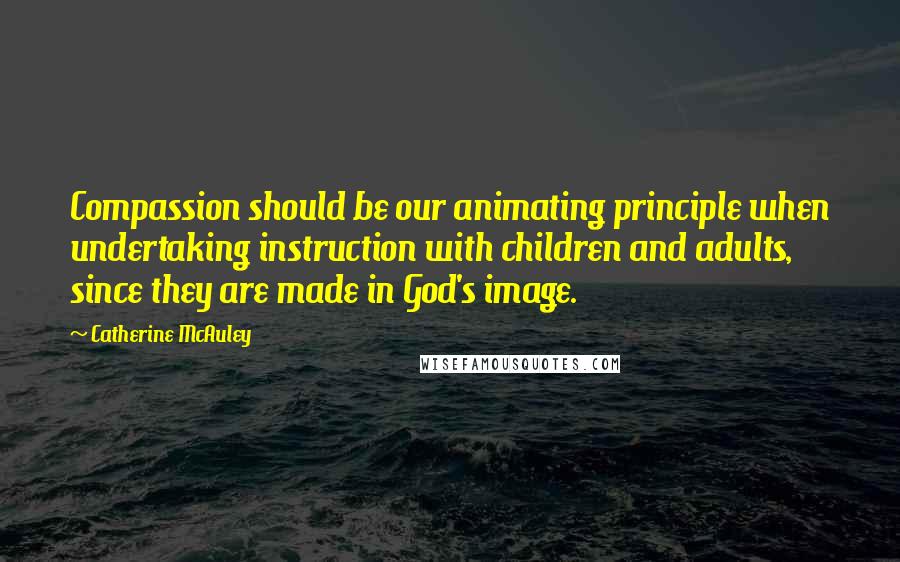 Catherine McAuley Quotes: Compassion should be our animating principle when undertaking instruction with children and adults, since they are made in God's image.