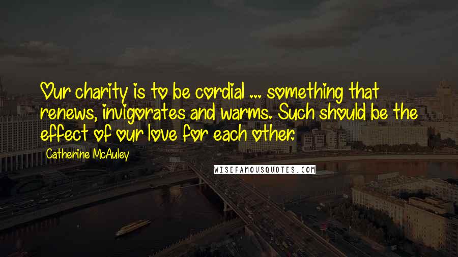 Catherine McAuley Quotes: Our charity is to be cordial ... something that renews, invigorates and warms. Such should be the effect of our love for each other.