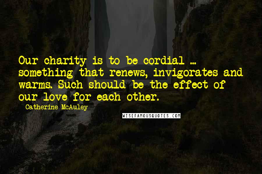 Catherine McAuley Quotes: Our charity is to be cordial ... something that renews, invigorates and warms. Such should be the effect of our love for each other.