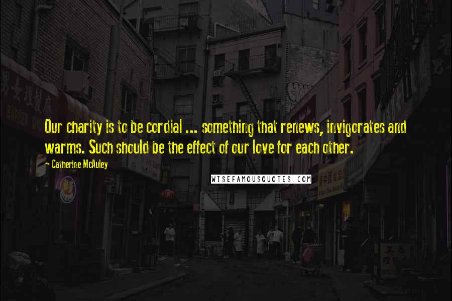 Catherine McAuley Quotes: Our charity is to be cordial ... something that renews, invigorates and warms. Such should be the effect of our love for each other.