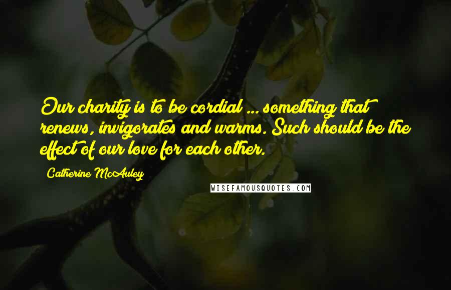 Catherine McAuley Quotes: Our charity is to be cordial ... something that renews, invigorates and warms. Such should be the effect of our love for each other.