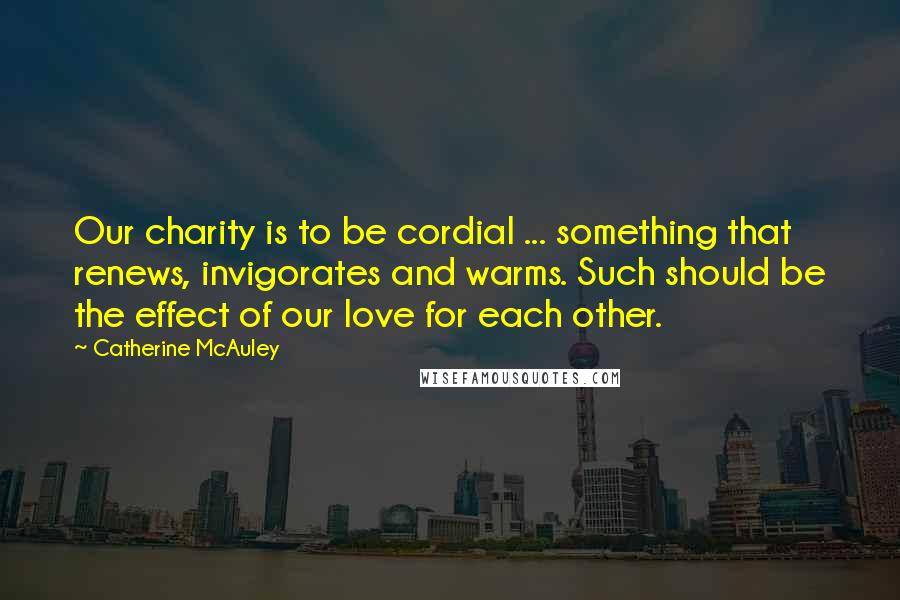Catherine McAuley Quotes: Our charity is to be cordial ... something that renews, invigorates and warms. Such should be the effect of our love for each other.