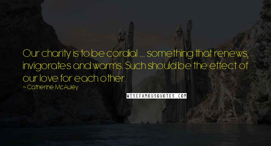 Catherine McAuley Quotes: Our charity is to be cordial ... something that renews, invigorates and warms. Such should be the effect of our love for each other.