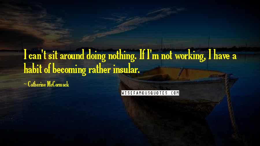 Catherine McCormack Quotes: I can't sit around doing nothing. If I'm not working, I have a habit of becoming rather insular.