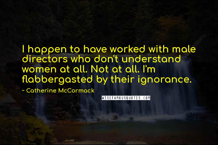 Catherine McCormack Quotes: I happen to have worked with male directors who don't understand women at all. Not at all. I'm flabbergasted by their ignorance.