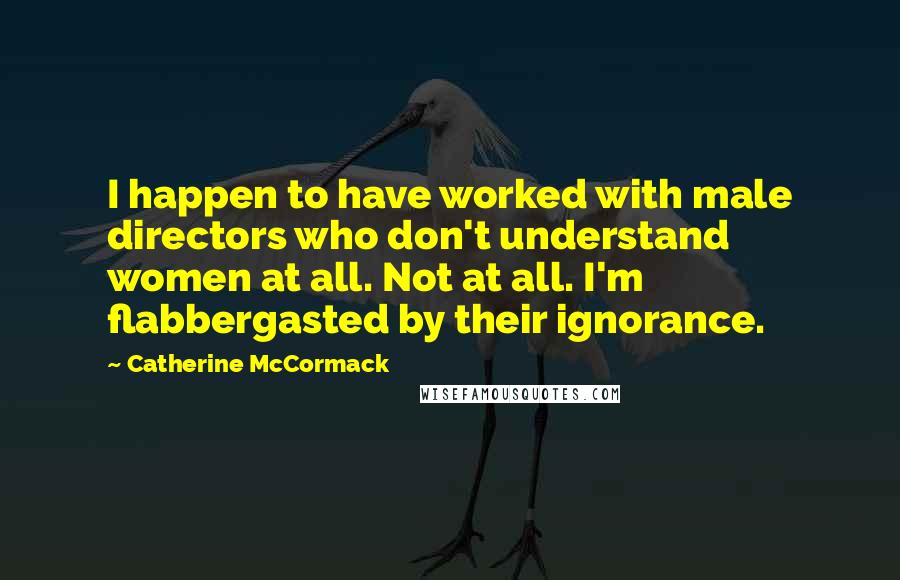 Catherine McCormack Quotes: I happen to have worked with male directors who don't understand women at all. Not at all. I'm flabbergasted by their ignorance.