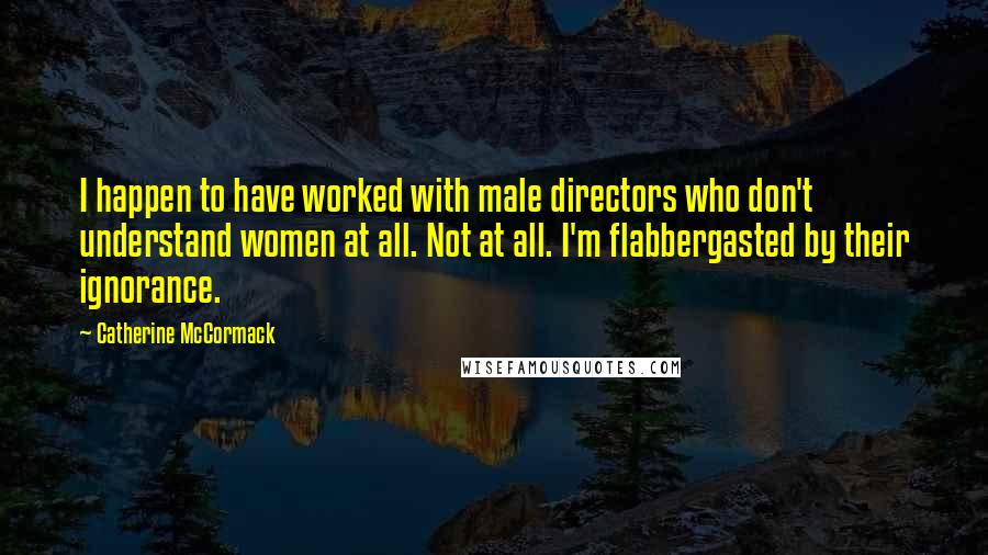 Catherine McCormack Quotes: I happen to have worked with male directors who don't understand women at all. Not at all. I'm flabbergasted by their ignorance.