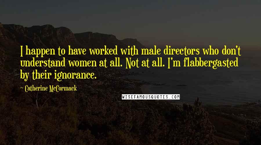 Catherine McCormack Quotes: I happen to have worked with male directors who don't understand women at all. Not at all. I'm flabbergasted by their ignorance.