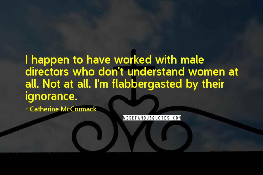 Catherine McCormack Quotes: I happen to have worked with male directors who don't understand women at all. Not at all. I'm flabbergasted by their ignorance.