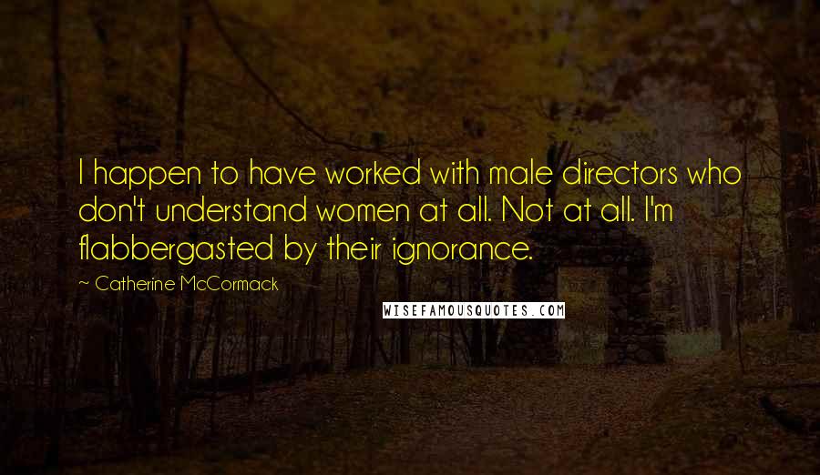 Catherine McCormack Quotes: I happen to have worked with male directors who don't understand women at all. Not at all. I'm flabbergasted by their ignorance.