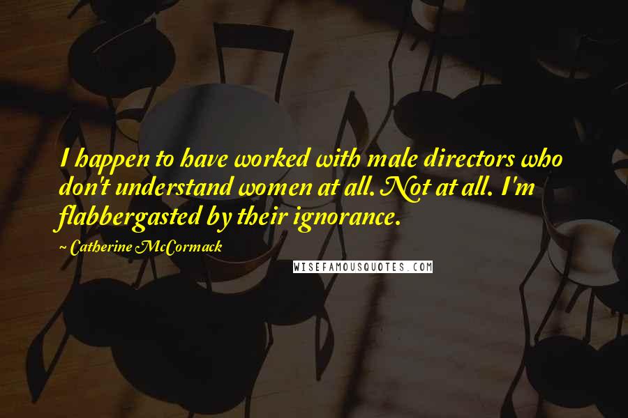 Catherine McCormack Quotes: I happen to have worked with male directors who don't understand women at all. Not at all. I'm flabbergasted by their ignorance.