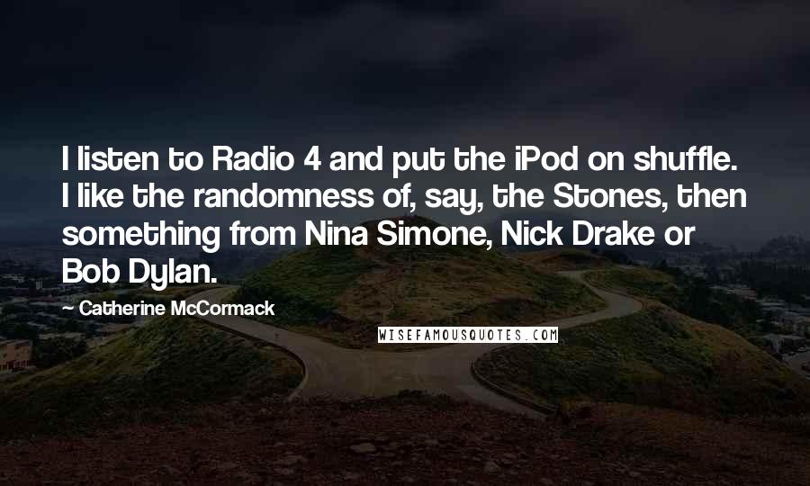 Catherine McCormack Quotes: I listen to Radio 4 and put the iPod on shuffle. I like the randomness of, say, the Stones, then something from Nina Simone, Nick Drake or Bob Dylan.