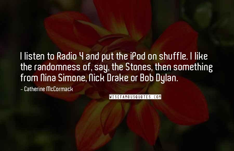 Catherine McCormack Quotes: I listen to Radio 4 and put the iPod on shuffle. I like the randomness of, say, the Stones, then something from Nina Simone, Nick Drake or Bob Dylan.