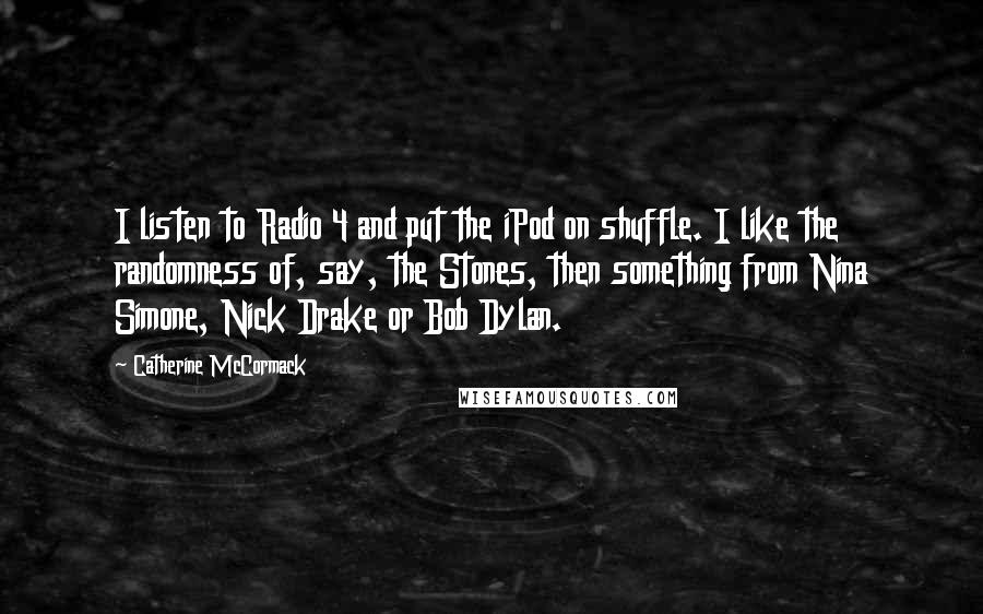 Catherine McCormack Quotes: I listen to Radio 4 and put the iPod on shuffle. I like the randomness of, say, the Stones, then something from Nina Simone, Nick Drake or Bob Dylan.