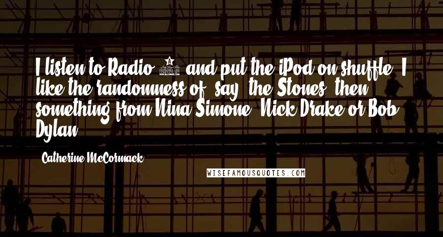 Catherine McCormack Quotes: I listen to Radio 4 and put the iPod on shuffle. I like the randomness of, say, the Stones, then something from Nina Simone, Nick Drake or Bob Dylan.